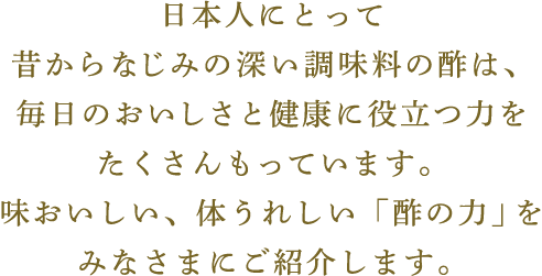 日本人にとって昔からなじみの深い調味料の酢は、毎日のおいしさと健康に役立つ力をたくさんもっています。味おいしい、体うれしい「酢の力」をみなさまにご紹介します。